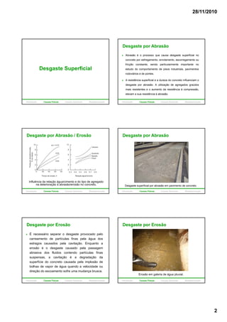 28/11/2010
2
Desgaste Superficial
Introdução Causas Físicas Causas Químicas Biodeterioração
Desgaste por Abrasão
Abrasão é o processo que causa desgaste superficial no
concreto por esfregamento, enrolamento, escorregamento ou
fricção constante, sendo particularmente importante no
estudo do comportamento de pisos industriais, pavimentos
rodoviários e de pontes.
A resistência superficial e a dureza do concreto influenciam o
desgaste por abrasão. A utilização de agregados graúdos
mais resistentes e o aumento da resistência à compressão,
elevam a sua resistência à abrasão.
Introdução Causas Físicas Causas Químicas Biodeterioração
Desgaste por Abrasão / Erosão
Influência da relação água/cimento e do tipo de agregado
na deterioração à abrasão/erosão no concreto.
Introdução Causas Físicas Causas Químicas Biodeterioração
Desgaste por Abrasão
Desgaste superficial por abrasão em pavimento de concreto.
Introdução Causas Físicas Causas Químicas Biodeterioração
Desgaste por Erosão
É necessário separar o desgaste provocado pelo
carreamento de partículas finas pela água dos
estragos causados pela cavitação. Enquanto a
erosão é o desgaste causado pela passagem
abrasiva dos fluidos contendo partículas finas
suspensas, a cavitação é a degradação da
superfície do concreto causada pela implosão de
bolhas de vapor de água quando a velocidade ou
direção do escoamento sofre uma mudança brusca.
Introdução Causas Físicas Causas Químicas Biodeterioração
Desgaste por Erosão
Erosão em galeria de água pluvial.
Introdução Causas Físicas Causas Químicas Biodeterioração
 