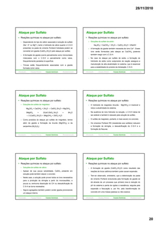 28/11/2010
20
Ataque por Sulfato
Reações químicas no ataque por sulfato:
Dependendo do tipo de cátion associado à solução de sulfato
(Na+, K+ ou Mg2+), tanto o hidróxido de cálcio quanto o C-S-H
presentes na pasta de cimento Portland hidratada podem se
t i it (C SO 2H O) l t lf tconverter em gipsita (CaSO4.2H2O) pelo ataque por sulfato.
A formação de gipsita ocorre parcialmente como microcristais
misturados com o C-S-H e parcialmente como veios,
frequentemente paralelos à superfície.
Trincas estão frequentemente associadas com a gipsita
formada como veios.
Introdução Causas Físicas Causas Químicas Biodeterioração
Ataque por Sulfato
Reações químicas no ataque por sulfato:
Soluções de sulfato de sódio:
- Na2SO4 + Ca(OH)2 + 2H2O→ CaSO4·2H2O + 2NaOH
A formação da gipsita também necessita de íons Ca2+. Esses
íons serão fornecidos pelo ataque ao Ca(OH)2 podendo
também reagir com o C-S-H.
No caso do ataque por sulfato de sódio, a formação de
hidróxido de sódio como subproduto da reação assegura a
manutenção da alta alcalinidade no sistema, que é essencial
para a estabilidade do produto da hidratação, C-S-H.
Introdução Causas Físicas Causas Químicas Biodeterioração
Ataque por Sulfato
Reações químicas no ataque por sulfato:
Soluções de sulfato de magnésio:
- Mg2SO4 + Ca(OH)2 + 2H2O → CaSO4·2H2O + Mg(OH)2
- 3MgSO4 + 3CaO·2SiO2·3H2O + 8H2Og 4 2 2 2
→ 3 (CaSO4·2H2O) + 3Mg(OH)2 + 2SiO2·H2O
Como produtos do ataque por sulfato de magnésio, temos
além da gipsita a formação da brucita (Mg(OH)2) e da
serpentina (M3S3H2).
Introdução Causas Físicas Causas Químicas Biodeterioração
Ataque por Sulfato
Reações químicas no ataque por sulfato:
O hidróxido de magnésio (brucita - Mg(OH)2) é insolúvel e
reduz a alcalinidade do sistema.
Na ausência de íons hidroxila na solução, o C-S-H deixa de
ser estável e também é atacado pela solução de sulfato.
O sulfato de magnésio, portanto, é mais severo no concreto.
Os cimentos Portland RS (resistentes aos sulfatos) reduzem
a formação de etringita, a descalcificação do C-S-H e a
formação de fissuras.
Introdução Causas Físicas Causas Químicas Biodeterioração
Ataque por Sulfato
Reações químicas no ataque por sulfato:
Soluções de sulfato de cálcio:
Apesar de sua pouca solubilidade, CaSO4 presente em
solução pode também atacar o concreto.
Neste caso, a solução pode prover todos os íons necessários
para a produção da etringita a partir do monossulfato, e
pouca ou nenhuma dissolução do CH ou descalcificação do
C-S-H se torna necessária.
Alguns agregados também podem conter gipsita promovendo
um ataque interno.
Introdução Causas Físicas Causas Químicas Biodeterioração
Ataque por Sulfato
Reações químicas no ataque por sulfato:
A formação de gipsita (CaSO4·2H2O) como resultado das
reações de troca catiônica também pode causar expansão.
Tem-se observado, entretanto, que a deterioração da pasta, , q ç p
de cimento Portland endurecida pela formação de gipsita se
dá através de um processo que primeiro leva à redução do
pH do sistema e perda de rigidez e resistência, seguida pela
expansão e fissuração e, por fim, pela transformação do
concreto em uma massa pastosa ou não-coesiva.
Introdução Causas Físicas Causas Químicas Biodeterioração
 