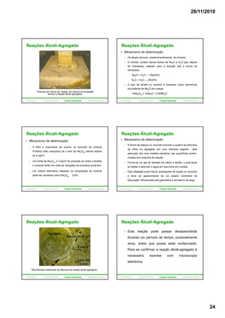 28/11/2010
24
Reações Álcali-Agregado
Fissuras em forma de “mapa” em blocos de fundação
devido a reação álcali-agregado.
Introdução Causas Físicas Causas Químicas Biodeterioração
Reações Álcali-Agregado
Mecanismo de deterioração:
Os álcalis derivam, predominantemente, do cimento.
O clincker contém baixos teores de Na2O e K2O que, depois
de hidratados, passam para a solução sob a forma de
hidróxidos:hidróxidos:
- Na2O + H2O → 2Na(OH)
- K2O + H2O → 2K(OH)
O teor de álcalis no cimento é expresso como percentual
equivalente de Na2O em massa:
- %Na2Oeq = %Na2O + 0,659K2O
Introdução Causas Físicas Causas Químicas Biodeterioração
Reações Álcali-Agregado
Mecanismo de deterioração:
A RAS é improvável de ocorrer no concreto de cimento
Portland (não composto) se o teor de Na2Oeq estiver abaixo
de 4 kg/m3.
Um limite de Na2Oeq ≤ 3 kg/m3 foi proposto de modo a facilitar
o controle tendo em vista as variações do processo produtivo.
Um critério alternativo baseado na composição do cimento
pode ser expresso como Na2Oeq 0,6%.
Introdução Causas Físicas Causas Químicas Biodeterioração
Mecanismo de deterioração:
A forma de ataque no concreto envolve a quebra da estrutura
da sílica do agregado por íons hidroxila seguido pela
adsorção dos íons metálico-alcalinos nas superfícies recém-
criadas dos produtos de reação.
Reações Álcali-Agregado
p
Forma-se um gel de silicatos de cálcio e álcalis, o qual pode
se dilatar e absorver a água em que entra em contato.
Esta dilatação pode induzir solicitações de tração no concreto
e levar ao aparecimento de um estado vulnerável de
fissuração, influenciada pela geometria e armadura da peça.
Introdução Causas Físicas Causas Químicas Biodeterioração
Reações Álcali-Agregado
Microscopia mostrando as fissuras da reação álcali-agregado.
Introdução Causas Físicas Causas Químicas Biodeterioração
Reações Álcali-Agregado
Esta reação pode passar desapercebida
durante um período de tempo, possivelmente
anos, antes que possa estar evidenciada.
Para se confirmar a reação álcali-agregado é
necessário exames com microscopia
eletrônica.
Introdução Causas Físicas Causas Químicas Biodeterioração
 