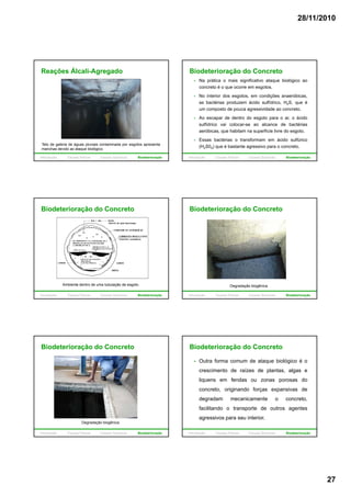 28/11/2010
27
Reações Álcali-Agregado
Teto de galeria de águas pluviais contaminada por esgotos apresenta
manchas devido ao ataque biológico.
Introdução Causas Físicas Causas Químicas Biodeterioração
Biodeterioração do Concreto
Na prática o mais significativo ataque biológico ao
concreto é o que ocorre em esgotos.
No interior dos esgotos, em condições anaeróbicas,
as bactérias produzem ácido sulfídrico, H2S, que é
um composto de pouca agressividade ao concreto.u co pos o de pouca ag ess dade ao co c e o
Ao escapar de dentro do esgoto para o ar, o ácido
sulfídrico vai colocar-se ao alcance de bactérias
aeróbicas, que habitam na superfície livre do esgoto.
Essas bactérias o transformam em ácido sulfúrico
(H2S04) que é bastante agressivo para o concreto.
Introdução Causas Físicas Causas Químicas Biodeterioração
Biodeterioração do Concreto
Ambiente dentro de uma tubulação de esgoto.
Introdução Causas Físicas Causas Químicas Biodeterioração
Biodeterioração do Concreto
Degradação biogênica.
Introdução Causas Físicas Causas Químicas Biodeterioração
Biodeterioração do Concreto
Degradação biogênica.
Introdução Causas Físicas Causas Químicas Biodeterioração
Biodeterioração do Concreto
Outra forma comum de ataque biológico é o
crescimento de raízes de plantas, algas e
liquens em fendas ou zonas porosas do
concreto, originando forças expansivas de
degradam mecanicamente o concreto,
facilitando o transporte de outros agentes
agressivos para seu interior.
Introdução Causas Físicas Causas Químicas Biodeterioração
 