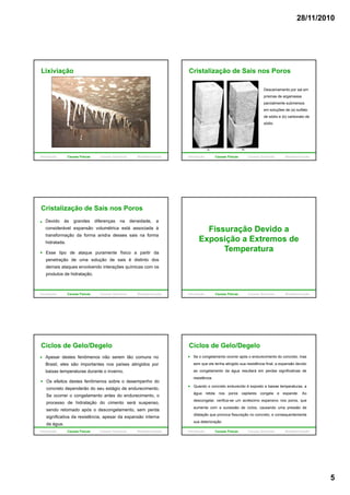 28/11/2010
5
Lixiviação
Introdução Causas Físicas Causas Químicas Biodeterioração
Cristalização de Sais nos Poros
Descamamento por sal em
prismas de argamassa
parcialmente submersos
em soluções de (a) sulfatoem soluções de (a) sulfato
de sódio e (b) carbonato de
sódio.
Introdução Causas Físicas Causas Químicas Biodeterioração
Cristalização de Sais nos Poros
Devido às grandes diferenças na densidade, a
considerável expansão volumétrica está associada à
transformação da forma anidra desses sais na forma
hidratada.
Esse tipo de ataque puramente físico a partir da
penetração de uma solução de sais é distinto dos
demais ataques envolvendo interações químicas com os
produtos de hidratação.
Introdução Causas Físicas Causas Químicas Biodeterioração
Fissuração Devido a
Exposição a Extremos de
TemperaturaTemperatura
Introdução Causas Físicas Causas Químicas Biodeterioração
Apesar destes fenômenos não serem tão comuns no
Brasil, eles são importantes nos países atingidos por
baixas temperaturas durante o inverno.
Os efeitos destes fenômenos sobre o desempenho do
Ciclos de Gelo/Degelo
concreto dependerão do seu estágio de endurecimento.
Se ocorrer o congelamento antes do endurecimento, o
processo de hidratação do cimento será suspenso,
sendo retomado após o descongelamento, sem perda
significativa da resistência, apesar da expansão interna
da água.
Introdução Causas Físicas Causas Químicas Biodeterioração
Se o congelamento ocorrer após o endurecimento do concreto, mas
sem que ele tenha atingido sua resistência final, a expansão devido
ao congelamento da água resultará em perdas significativas de
resistência.
Ciclos de Gelo/Degelo
Quando o concreto endurecido é exposto a baixas temperaturas, a
água retida nos poros capilares congela e expande. Ao
descongelar, verifica-se um acréscimo expansivo nos poros, que
aumenta com a sucessão de ciclos, causando uma pressão de
dilatação que provoca fissuração no concreto, e consequentemente
sua deterioração
Introdução Causas Físicas Causas Químicas Biodeterioração
 