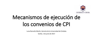 Mecanismos de ejecución de
los convenios de CPI
Luisa Rancaño Martín, Gerente de la Universidad de Córdoba
Sevilla, 1 de junio de 2017
 