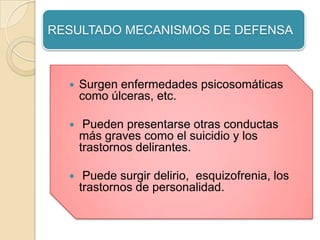 RESULTADO MECANISMOS DE DEFENSA



     Surgen enfermedades psicosomáticas
      como úlceras, etc.

      Pueden presentarse otras conductas
      más graves como el suicidio y los
      trastornos delirantes.

      Puede surgir delirio, esquizofrenia, los
      trastornos de personalidad.
 