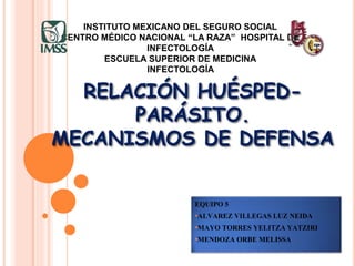 RELACIÓN HUÉSPED-
PARÁSITO.
MECANISMOS DE DEFENSA
EQUIPO 5
•ALVAREZ VILLEGAS LUZ NEIDA
•MAYO TORRES YELITZA YATZIRI
•MENDOZA ORBE MELISSA
INSTITUTO MEXICANO DEL SEGURO SOCIAL
CENTRO MÉDICO NACIONAL “LA RAZA” HOSPITAL DE
INFECTOLOGÍA
ESCUELA SUPERIOR DE MEDICINA
INFECTOLOGÍA
 