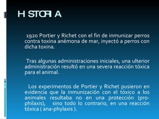 HISTORIA 1920 Portier y Richet con el fin de inmunizar perros contra toxina anémona de mar, inyectó a perros con dicha toxina. Tras algunas administraciones iniciales, una ulterior administración resultó en una severa reacción tóxica para el animal. Los experimentos de Portier y Richet pusieron en evidencia que la inmunización con el tóxico a los animales resultaba no en una protección (pro-philaxis),  sino todo lo contrario, en una reacción tóxica ( ana-phylaxis ). 