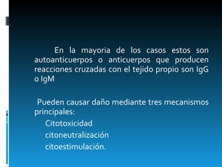 En la mayoria de los casos estos son autoanticuerpos o anticuerpos que producen reacciones cruzadas con el tejido propio son IgG o IgM Pueden causar daño mediante tres mecanismos principales: Citotoxicidad citoneutralización  citoestimulación. 