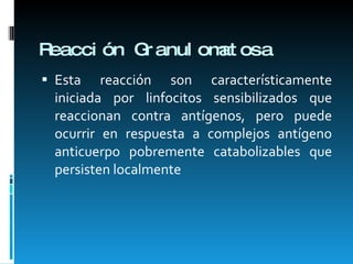 Reacción Granulomatosa Esta reacción son característicamente iniciada por linfocitos sensibilizados que reaccionan contra antígenos, pero puede ocurrir en respuesta a complejos antígeno anticuerpo pobremente catabolizables que persisten localmente 