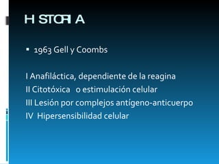 HISTORIA 1963 Gell y Coombs I Anafiláctica, dependiente de la reagina II Citotóxica  o estimulación celular III Lesión por complejos antígeno-anticuerpo IV  Hipersensibilidad celular 