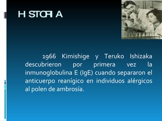 HISTORIA 1966 Kimishige y Teruko Ishizaka descubrieron por primera vez la inmunoglobulina E (IgE) cuando separaron el anticuerpo reanígico en individuos alérgicos al polen de ambrosía.  
