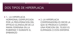 DOS TIPOS DE HIPERPLACIA
 1.- LA HIPERPLACIA
HORMONAL EJEMPLIFICADA
POR LA PROLIFERACION DEL
EPITELIO GLANDULAR DE LA
MAMA FEMENINA EN LA
PUBERTAD Y DURANTE EL
EMBARAZO
 2.-LA HIPERPLACIA
COMPENSADORA ES DECIR LA
QUE SE PRODUCE CUANDO
UNA PORCION DEL TEJIDO ES
ELIMINADA O ESTA ENFERMA
 