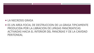  LA NECROSIS GRASA
 ES UN AREA FOCAL DE DESTRUCCION DE LA GRASA TIPICAMENTE
PRODUCIDA POR LA LIBRACION DE LIPASAS PANCREATICAS
ACTIVADAS HACIA EL INTERIOR DEL PANCREAS Y DE LA CAVIDAD
PERITONEAL
 