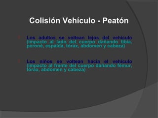  Los adultos se voltean lejos del vehículo
(impacto al lado del cuerpo dañando tibia,
peroné, espalda, tórax, abdomen y cabeza)
 Los niños se voltean hacia el vehículo
(impacto al frente del cuerpo dañando fémur,
tórax, abdomen y cabeza)
Colisión Vehículo - Peatón
 