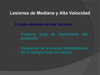 El daño depende de dos factores:
• Trayecto (ruta de movimiento del
proyectil).
• Disipación de la energía (transferencia
de la energía hacia el cuerpo)
Lesiones de Mediana y Alta Velocidad
 