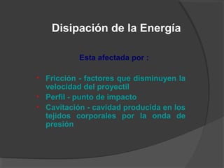 Esta afectada por :
• Fricción - factores que disminuyen la
velocidad del proyectil
• Perfil - punto de impacto
• Cavitación - cavidad producida en los
tejidos corporales por la onda de
presión
Disipación de la Energía
 