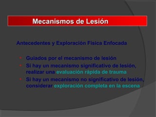 Mecanismos de LesiónMecanismos de Lesión
Antecedentes y Exploración Física Enfocada
• Guiados por el mecanismo de lesión
• Si hay un mecanismo significativo de lesión,
realizar una evaluación rápida de trauma
• Si hay un mecanismo no significativo de lesión,
considerar exploración completa en la escena
 