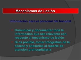 Mecanismos de LesiónMecanismos de Lesión
Información para el personal del hospital
• Comunicar y documentar toda la
información que sea relevante con
respecto al mecanismo de lesión
• Si es posible, tomar fotografías de la
escena y anexarlas al reporte de
atención prehospitalaria
 