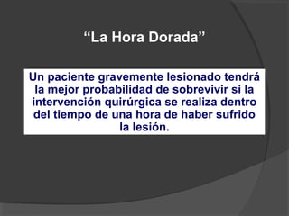 “La Hora Dorada”
Un paciente gravemente lesionado tendrá
la mejor probabilidad de sobrevivir si la
intervención quirúrgica se realiza dentro
del tiempo de una hora de haber sufrido
la lesión.
 