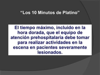 “Los 10 Minutos de Platino”
El tiempo máximo, incluido en la
hora dorada, que el equipo de
atención prehospitalaria debe tomar
para realizar actividades en la
escena en pacientes severamente
lesionados.
 