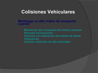  Mantenga un alto índice de sospecha
cuando:
• Muerte de otro ocupante del mismo vehículo
• Paciente inconsciente
• Paciente con alteración del estado de alerta
• Volcaduras
• Colisión vehicular de alta velocidad
Colisiones Vehiculares
 