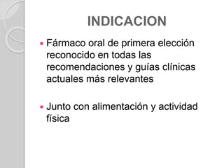 INDICACION
 Fármaco oral de primera elección
reconocido en todas las
recomendaciones y guías clínicas
actuales más relevantes
 Junto con alimentación y actividad
física
 