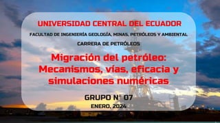 UNIVERSIDAD CENTRAL DEL ECUADOR
FACULTAD DE INGENIERÍA GEOLOGÍA, MINAS, PETRÓLEOS Y AMBIENTAL
CARRERA DE PETRÓLEOS
Migración del petróleo:
Mecanismos, vías, eficacia y
simulaciones numéricas
GRUPO N° 07
ENERO, 2024
 