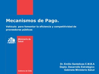 Mecanismos de Pago.
Vehiculo para fomentar la eficiencia y competitividad de
proveedores públicos




                                          Dr. Emilio Santelices C.M.B.A
                                          Depto. Desarrollo Estratégico
                                              Gabinete Ministerio Salud
 