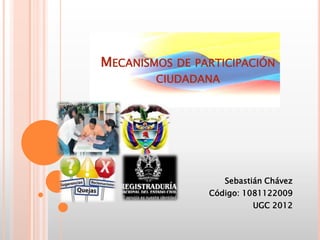 MECANISMOS DE PARTICIPACIÓN
        CIUDADANA




                    Sebastián Chávez
                Código: 1081122009
                          UGC 2012
 