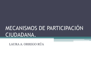 MECANISMOS DE PARTICIPACIÓN
CIUDADANA.
LAURA A. ORREGO RÚA
 