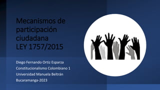 Mecanismos de
participación
ciudadana
LEY 1757/2015
Diego Fernando Ortiz Esparza
Constitucionalismo Colombiano 1
Universidad Manuela Beltrán
Bucaramanga-2023
 