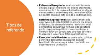 Tipos de
referendo
• Referendo Derogatorio: es el sometimiento de
un acto legislativo de una ley, de una ordenanza,
de un acuerdo o de una resolución local en alguna
de sus partes o en su integridad, a consideración
del pueblo para que éste decida si lo deroga o no.
Referendo Aprobatorio: es el sometimiento de
un proyecto de acto legislativo, de una ley, de una
ordenanza, de acuerdo o de una resolución local,
de iniciativa popular que no haya sido adoptado
por la corporación pública correspondiente, a
consideración del pueblo para que éste decida si
lo aprueba o lo rechaza, total o parcialmente.
• Revocatoria del Mandato: es un derecho político,
por medio del cual los ciudadanos dan por
terminado el mandato que le han conferido a un
gobernador o a un alcalde.
 