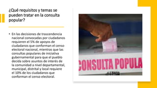 ¿Qué requisitos y temas se
pueden tratar en la consulta
popular?
• En las decisiones de trascendencia
nacional convocadas por ciudadanos
requieren el 5% de apoyos de
ciudadanos que conforman el censo
electoral nacional, mientras que las
consultas populares de iniciativa
gubernamental para que el pueblo
decida sobre asuntos de interés de
la comunidad a nivel departamental,
municipal, distrital y local requiere
el 10% de los ciudadanos que
conforman el censo electoral.
 