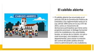 El cabildo abierto
• El cabildo abierto fue enunciado en el
artículo 103 de la Constitución Política de
Colombia y fue reglamentado tanto en la
Ley 134 de 1994 como en la Ley 1757 de
2015, como un mecanismo de
democracia participativa que tiene como
propósito promover el diálogo horizontal
entre los ciudadanos y las autoridades
locales, en temas de su interés; no solo a
nivel municipal, sino también a nivel
departamental, para activar la relación
del control del poder público directo
entre la administración y los ciudadanos.
 