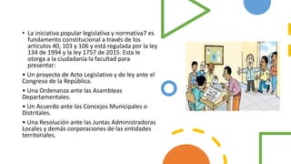 • La iniciativa popular legislativa y normativa7 es
fundamento constitucional a través de los
artículos 40, 103 y 106 y está regulada por la ley
134 de 1994 y la ley 1757 de 2015. Esta le
otorga a la ciudadanía la facultad para
presentar:
• Un proyecto de Acto Legislativo y de ley ante el
Congreso de la República.
• Una Ordenanza ante las Asambleas
Departamentales.
• Un Acuerdo ante los Concejos Municipales o
Distritales.
• Una Resolución ante las Juntas Administradoras
Locales y demás corporaciones de las entidades
territoriales.
 