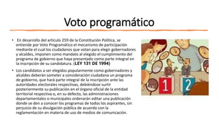 Voto programático
• En desarrollo del artículo 259 de la Constitución Política, se
entiende por Voto Programático el mecanismo de participación
mediante el cual los ciudadanos que votan para elegir gobernadores
y alcaldes, imponen como mandato al elegido el cumplimiento del
programa de gobierno que haya presentado como parte integral en
la inscripción de su candidatura. (LEY 131 DE 1994)
• Los candidatos a ser elegidos popularmente como gobernadores y
alcaldes deberán someter a consideración ciudadana un programa
de gobierno, que hará parte integral de la inscripción ante las
autoridades electorales respectivas, debiéndose surtir
posteriormente su publicación en el órgano oficial de la entidad
territorial respectiva o, en su defecto, las administraciones
departamentales o municipales ordenarán editar una publicación
donde se den a conocer los programas de todos los aspirantes, sin
perjuicio de su divulgación pública de acuerdo con la
reglamentación en materia de uso de medios de comunicación.
 