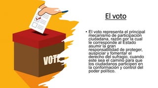 El voto
• El voto representa el principal
mecanismo de participación
ciudadana, razón por la cual
le corresponde al Estado
asumir la gran
responsabilidad de proteger,
auspiciar y fomentar el
derecho del sufragio, cuando
este sea el camino para que
los ciudadanos participen en
la conformación y control del
poder político.
 