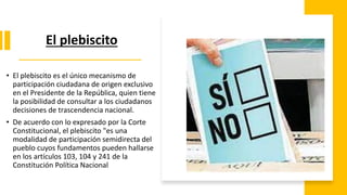El plebiscito
• El plebiscito es el único mecanismo de
participación ciudadana de origen exclusivo
en el Presidente de la República, quien tiene
la posibilidad de consultar a los ciudadanos
decisiones de trascendencia nacional.
• De acuerdo con lo expresado por la Corte
Constitucional, el plebiscito "es una
modalidad de participación semidirecta del
pueblo cuyos fundamentos pueden hallarse
en los artículos 103, 104 y 241 de la
Constitución Política Nacional
 