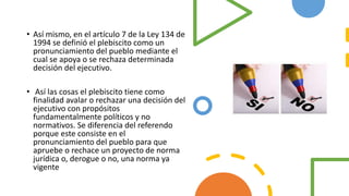 • Así mismo, en el artículo 7 de la Ley 134 de
1994 se definió el plebiscito como un
pronunciamiento del pueblo mediante el
cual se apoya o se rechaza determinada
decisión del ejecutivo.
• Así las cosas el plebiscito tiene como
finalidad avalar o rechazar una decisión del
ejecutivo con propósitos
fundamentalmente políticos y no
normativos. Se diferencia del referendo
porque este consiste en el
pronunciamiento del pueblo para que
apruebe o rechace un proyecto de norma
jurídica o, derogue o no, una norma ya
vigente
 