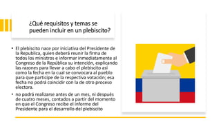 ¿Qué requisitos y temas se
pueden incluir en un plebiscito?
• El plebiscito nace por iniciativa del Presidente de
la Republica, quien deberá reunir la firma de
todos los ministros e informar inmediatamente al
Congreso de la República su intención, explicando
las razones para llevar a cabo el plebiscito así
como la fecha en la cual se convocara al pueblo
para que participe de la respectiva votación; esa
fecha no podrá coincidir con la de otro proceso
electora.
• no podrá realizarse antes de un mes, ni después
de cuatro meses, contados a partir del momento
en que el Congreso recibe el informe del
Presidente para el desarrollo del plebiscito
 
