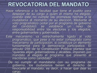 REVOCATORIA DEL MANDATOREVOCATORIA DEL MANDATO
Hace referencia a la facultad que tiene el pueblo paraHace referencia a la facultad que tiene el pueblo para
despojar de su cargo a quien él mismo ha elegido,despojar de su cargo a quien él mismo ha elegido,
cuando este no cumple las promesas hechas a lacuando este no cumple las promesas hechas a la
ciudadanía al momento de su elección. Mediante elciudadanía al momento de su elección. Mediante el
voto programático (votar por el programa de gobiernovoto programático (votar por el programa de gobierno
del candidato) se establece un nexo dedel candidato) se establece un nexo de
responsabilidad entre los electores y los elegidos,responsabilidad entre los electores y los elegidos,
entre gobernantes y gobernados.entre gobernantes y gobernados.
Este mecanismo va estrechamente ligado al votoEste mecanismo va estrechamente ligado al voto
programático, que pese a no estar consagrado comoprogramático, que pese a no estar consagrado como
mecanismo de participación, si constituye un elementomecanismo de participación, si constituye un elemento
fundamental para la democracia participativa. Elfundamental para la democracia participativa. El
artículo 259 de la Constitución Política plantea queartículo 259 de la Constitución Política plantea que
"quienes elijan gobernadores y alcaldes, imponen por"quienes elijan gobernadores y alcaldes, imponen por
mandato al elegido el programa que presentó almandato al elegido el programa que presentó al
inscribirse como candidato".inscribirse como candidato".
De no cumplir el mandatario con su programa deDe no cumplir el mandatario con su programa de
gobierno, los ciudadanos tienen el derecho degobierno, los ciudadanos tienen el derecho de
revocarle el mandato, es decir, a hacer que deje surevocarle el mandato, es decir, a hacer que deje su
cargo.cargo.
 