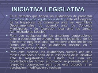 INICIATIVA LEGISLATIVAINICIATIVA LEGISLATIVA
 Es el derecho que tienen los ciudadanos de presentarEs el derecho que tienen los ciudadanos de presentar
proyectos de acto legislativo o de leyproyectos de acto legislativo o de ley ante el Congresoante el Congreso
de la República, de ordenanza ante las Asambleasde la República, de ordenanza ante las Asambleas
Departamentales, de acuerdo ante los ConcejosDepartamentales, de acuerdo ante los Concejos
Municipales, y de resolución local ante las JuntasMunicipales, y de resolución local ante las Juntas
Administradoras Locales.Administradoras Locales.
 Para que cualquiera de las anteriores corporacionesPara que cualquiera de las anteriores corporaciones
entre a considerar un proyecto de acto legislativo, de leyentre a considerar un proyecto de acto legislativo, de ley
o de norma (según el caso) se requiere la recolección deo de norma (según el caso) se requiere la recolección de
firmas del 5% de los ciudadanos inscritos en elfirmas del 5% de los ciudadanos inscritos en el
respectivo censo electoral.respectivo censo electoral.
 Para este proceso, los ciudadanos cuentan con seisPara este proceso, los ciudadanos cuentan con seis
meses contados a partir de la inscripción de la iniciativameses contados a partir de la inscripción de la iniciativa
ante la Registradora del Estado Civil. Una vezante la Registradora del Estado Civil. Una vez
recolectadas las firmas, el proyecto se presenta ante larecolectadas las firmas, el proyecto se presenta ante la
respectiva corporación para que esta proceda a surespectiva corporación para que esta proceda a su
aprobación, modificación o rechazoaprobación, modificación o rechazo
 