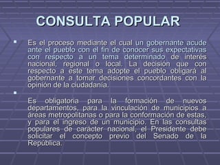 CONSULTA POPULARCONSULTA POPULAR
 Es el proceso mediante el cualEs el proceso mediante el cual un gobernante acudeun gobernante acude
ante el pueblo con el fin de conocer sus expectativasante el pueblo con el fin de conocer sus expectativas
con respecto a un tema determinadocon respecto a un tema determinado de interésde interés
nacional, regional o local. La decisión que connacional, regional o local. La decisión que con
respecto a este tema adopte el pueblo obligará alrespecto a este tema adopte el pueblo obligará al
gobernante a tomar decisiones concordantes con lagobernante a tomar decisiones concordantes con la
opinión de la ciudadanía.opinión de la ciudadanía.

Es obligatoria para la formación de nuevosEs obligatoria para la formación de nuevos
departamentos, para la vinculación de municipios adepartamentos, para la vinculación de municipios a
áreas metropolitanas o para la conformación de estas,áreas metropolitanas o para la conformación de estas,
y para el ingreso de un municipio. En las consultasy para el ingreso de un municipio. En las consultas
populares de carácter nacional, el Presidente debepopulares de carácter nacional, el Presidente debe
solicitar el concepto previo del Senado de lasolicitar el concepto previo del Senado de la
República.República.
 