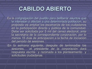 CABILDO ABIERTOCABILDO ABIERTO
. Es la. Es la congregación del pueblo para deliberar asuntos quecongregación del pueblo para deliberar asuntos que
le interesan o afectan a una determinada poblaciónle interesan o afectan a una determinada población, su, su
propósito es ampliar los escenarios de los ciudadanospropósito es ampliar los escenarios de los ciudadanos
en la participación directa y pública de la comunidad.en la participación directa y pública de la comunidad.
Debe ser solicitada por 5 mil del censo electoral, anteDebe ser solicitada por 5 mil del censo electoral, ante
la secretaria de la correspondiente corporación, por lola secretaria de la correspondiente corporación, por lo
menos 15 días de anticipación a la fecha de iniciaciónmenos 15 días de anticipación a la fecha de iniciación
del periodo de sesiones.del periodo de sesiones.
En la semana siguiente, después de terminadas lasEn la semana siguiente, después de terminadas las
sesiones, el presidente de la corporación darásesiones, el presidente de la corporación dará
respuesta escrita y razonada a los planteamiento yrespuesta escrita y razonada a los planteamiento y
solicitudes ciudadanas.solicitudes ciudadanas.
 