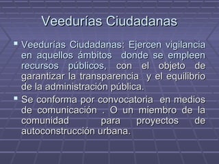 Veedurías CiudadanasVeedurías Ciudadanas
 Veedurías CiudadanasVeedurías Ciudadanas:: Ejercen vigilanciaEjercen vigilancia
en aquellos ámbitos donde se empleenen aquellos ámbitos donde se empleen
recursos públicos,recursos públicos, con el objeto decon el objeto de
garantizar la transparencia y el equilibriogarantizar la transparencia y el equilibrio
de la administración pública.de la administración pública.
 Se conforma por convocatoria en mediosSe conforma por convocatoria en medios
de comunicación . O un miembro de lade comunicación . O un miembro de la
comunidad para proyectos decomunidad para proyectos de
autoconstrucción urbana.autoconstrucción urbana.
 
