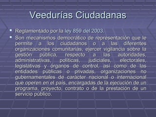 Veedurías CiudadanasVeedurías Ciudadanas
 Reglamentado por laReglamentado por la ley 859 del 2003.ley 859 del 2003.
 Son mecanismosSon mecanismos democrático de representación que ledemocrático de representación que le
permite a los ciudadanos o a las diferentespermite a los ciudadanos o a las diferentes
organizaciones comunitarias, ejercer vigilancia sobre laorganizaciones comunitarias, ejercer vigilancia sobre la
gestión pública, respecto a las autoridades,gestión pública, respecto a las autoridades,
administrativas, políticas, judiciales, electorales,administrativas, políticas, judiciales, electorales,
legislativas y órganos de control, así como de laslegislativas y órganos de control, así como de las
entidades públicas o privadas, organizaciones noentidades públicas o privadas, organizaciones no
gubernamentales de carácter nacional o internacionalgubernamentales de carácter nacional o internacional
que operen en el país, encargadas de la ejecución de unque operen en el país, encargadas de la ejecución de un
programa, proyecto, contrato o de la prestación de unprograma, proyecto, contrato o de la prestación de un
servicio público.servicio público.
 