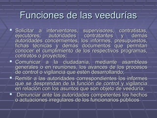 Funciones de las veeduríasFunciones de las veedurías
 Solicitar a interventores, supervisores, contratistas,Solicitar a interventores, supervisores, contratistas,
ejecutores, autoridades contratantes y demásejecutores, autoridades contratantes y demás
autoridades concernientes, los informes, presupuestos,autoridades concernientes, los informes, presupuestos,
fichas técnicas y demás documentos que permitanfichas técnicas y demás documentos que permitan
conocer el cumplimiento de los respectivos programas,conocer el cumplimiento de los respectivos programas,
contratos o proyectos;contratos o proyectos;
 Comunicar a la ciudadanía, mediante asambleasComunicar a la ciudadanía, mediante asambleas
generales o en reuniones, los avances de los procesosgenerales o en reuniones, los avances de los procesos
de control o vigilancia que estén desarrollando;de control o vigilancia que estén desarrollando;
 Remitir a las autoridades correspondientes los informesRemitir a las autoridades correspondientes los informes
que se desprendan de la función de control y vigilanciaque se desprendan de la función de control y vigilancia
en relación con los asuntos que son objeto de veeduría;en relación con los asuntos que son objeto de veeduría;
 Denunciar ante las autoridades competentes los hechosDenunciar ante las autoridades competentes los hechos
o actuaciones irregulares de los funcionarios públicoso actuaciones irregulares de los funcionarios públicos
 