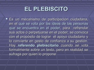 EL PLEBISCITOEL PLEBISCITO
 Es un mecanismo de participación ciudadana,Es un mecanismo de participación ciudadana,
en elen el que se vota por las ideas de las personasque se vota por las ideas de las personas
que se encuentra en el poder,que se encuentra en el poder, para refrendarpara refrendar
sus actos o perpetuarse en el poder; se convocasus actos o perpetuarse en el poder; se convoca
con el propósito de lograr el apoyo ciudadano ycon el propósito de lograr el apoyo ciudadano y
lo convierte en gesto de confianza a su gestión.lo convierte en gesto de confianza a su gestión.
HayHay referendo plebiscitarioreferendo plebiscitario cuando se votacuando se vota
formalmente sobre un texto, pero en realidad seformalmente sobre un texto, pero en realidad se
sufraga por quiensufraga por quien lo proponelo propone
 