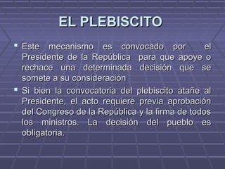 EL PLEBISCITOEL PLEBISCITO
 Este mecanismo es convocado por elEste mecanismo es convocado por el
Presidente de la República para que apoye oPresidente de la República para que apoye o
rechace una determinada decisión que serechace una determinada decisión que se
somete a su consideraciónsomete a su consideración
 Si bien la convocatoria del plebiscito atañe alSi bien la convocatoria del plebiscito atañe al
Presidente, el acto requiere previa aprobaciónPresidente, el acto requiere previa aprobación
del Congreso de la República y la firma de todosdel Congreso de la República y la firma de todos
los ministros. La decisión del pueblo eslos ministros. La decisión del pueblo es
obligatoria.obligatoria.
 