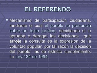 EL REFERENDOEL REFERENDO
 Mecanismo de participación ciudadana,Mecanismo de participación ciudadana,
mediante el cualmediante el cual el pueblo se pronunciael pueblo se pronuncia
sobre un texto jurídico,sobre un texto jurídico, decidiendo si lodecidiendo si lo
aprueba o deroga; las decisiones queaprueba o deroga; las decisiones que
arrojearroje la consulta es la expresión de lala consulta es la expresión de la
voluntad popular, por tal razón la decisiónvoluntad popular, por tal razón la decisión
del pueblo es de estricto cumplimiento.del pueblo es de estricto cumplimiento.
LaLa Ley 134 de 1994Ley 134 de 1994,,
 