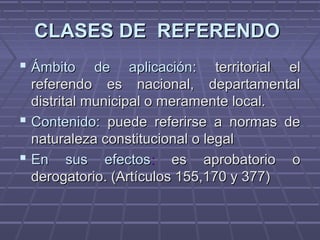 CLASES DE REFERENDOCLASES DE REFERENDO
 Ámbito de aplicaciónÁmbito de aplicación: territorial el: territorial el
referendo es nacional, departamentalreferendo es nacional, departamental
distrital municipal o meramente local.distrital municipal o meramente local.
 Contenido:Contenido: puede referirse a normas depuede referirse a normas de
naturaleza constitucional o legalnaturaleza constitucional o legal
 En sus efectosEn sus efectos:: es aprobatorio oes aprobatorio o
derogatorio. (Artículos 155,170 y 377)derogatorio. (Artículos 155,170 y 377)
 