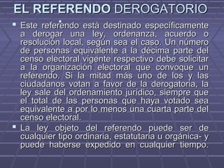 EL REFERENDOEL REFERENDO DEROGATORIODEROGATORIO
 Este referendo está destinado específicamenteEste referendo está destinado específicamente
a derogar una ley, ordenanza, acuerdo oa derogar una ley, ordenanza, acuerdo o
resolución local, según sea el caso. Un númeroresolución local, según sea el caso. Un número
de personas equivalente a la décima parte delde personas equivalente a la décima parte del
censo electoral vigente respectivo debe solicitarcenso electoral vigente respectivo debe solicitar
a la organización electoral que convoque una la organización electoral que convoque un
referendo. Si la mitad más uno de los y lasreferendo. Si la mitad más uno de los y las
ciudadanos votan a favor de la derogatoria, laciudadanos votan a favor de la derogatoria, la
ley sale del ordenamiento jurídico, siempre queley sale del ordenamiento jurídico, siempre que
el total de las personas que haya votado seael total de las personas que haya votado sea
equivalente a por lo menos una cuarta parte delequivalente a por lo menos una cuarta parte del
censo electoral.censo electoral.
 La ley objeto del referendo puede ser deLa ley objeto del referendo puede ser de
cualquier tipo ordinaria, estatutaria u orgánica- ycualquier tipo ordinaria, estatutaria u orgánica- y
puede haberse expedido en cualquier tiempo.puede haberse expedido en cualquier tiempo.

 